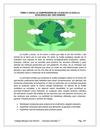 Colegio Bilingüe San Ramón - Estudios Sociales 7° Pág. 167
TEMA 5: HACIA LA COMPRENSIÓN DE LO QUE ES LA HUELLA
ECOLÓGICA DEL SER HUMANO
La huella a secas, es la marca o señal que deja el pie del hombre o del
animal en la tierra por la cual pasa. En tanto, la huella ecológica resulta ser el
indicador que expresa el área de territorio ecológicamente productivo, pastos,
bosques, cultivos, que se necesita para producir los recursos utilizados y para
asimilar los residuos producidos por una población. Es decir, es un indicador que
facilita la medición del impacto que tiene un modo de vida determinado sobre el
planeta y que además nos da una idea de la biocapacidad que ostenta el mismo,
un indicador clave a instancias de la sostenibilidad.
La principal ventaja que presenta la huella ecológica radica en el hecho de
aprovechar justamente esta habilidad para hacer comparaciones. por ejemplo, las
emisiones producidas al transportar un bien en particular con la energía requerida
para el producto sobre la misma escala (hectáreas). El cálculo de la huella
ecológica es complejo, y en algunos casos imposibles, lo que constituye su
principal limitación como indicador; en cualquier caso, existen diversos métodos
de estimación a partir del análisis de los recursos que una persona consume y de
los residuos que produce. La cantidad de hectáreas utilizadas para urbanizar,
generar infraestructuras y centros de trabajo.
• Hectáreas necesarias para proporcionar el alimento vegetal necesario.
• Superficie necesaria para pastos que alimenten al ganado o animales
• Superficie marina necesaria para producir peces.
 