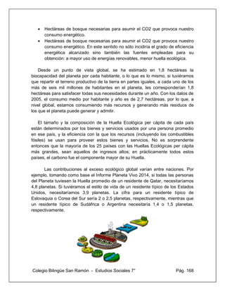 Colegio Bilingüe San Ramón - Estudios Sociales 7° Pág. 168
• Hectáreas de bosque necesarias para asumir el CO2 que provoca nuestro
consumo energético.
• Hectáreas de bosque necesarias para asumir el CO2 que provoca nuestro
consumo energético. En este sentido no sólo incidiría el grado de eficiencia
energética alcanzado sino también las fuentes empleadas para su
obtención: a mayor uso de energías renovables, menor huella ecológica.
Desde un punto de vista global, se ha estimado en 1,8 hectáreas la
biocapacidad del planeta por cada habitante, o lo que es lo mismo, si tuviéramos
que repartir el terreno productivo de la tierra en partes iguales, a cada uno de los
más de seis mil millones de habitantes en el planeta, les corresponderían 1,8
hectáreas para satisfacer todas sus necesidades durante un año. Con los datos de
2005, el consumo medio por habitante y año es de 2,7 hectáreas, por lo que, a
nivel global, estamos consumiendo más recursos y generando más residuos de
los que el planeta puede generar y admitir.
El tamaño y la composición de la Huella Ecológica per cápita de cada país
están determinados por los bienes y servicios usados por una persona promedio
en ese país, y la eficiencia con la que los recursos (incluyendo los combustibles
fósiles) se usan para proveer estos bienes y servicios. No es sorprendente
entonces que la mayoría de los 25 países con las Huellas Ecológicas per cápita
más grandes, sean aquellos de ingresos altos; en prácticamente todos estos
países, el carbono fue el componente mayor de su Huella.
Las contribuciones al exceso ecológico global varían entre naciones. Por
ejemplo, tomando como base el Informe Planeta Vivo 2014, si todas las personas
del Planeta tuviesen la Huella promedio de un residente de Qatar, necesitaríamos
4,8 planetas. Si tuviéramos el estilo de vida de un residente típico de los Estados
Unidos, necesitaríamos 3,9 planetas. La cifra para un residente típico de
Eslovaquia o Corea del Sur sería 2 o 2,5 planetas, respectivamente, mientras que
un residente típico de Sudáfrica o Argentina necesitaría 1,4 o 1,5 planetas,
respectivamente.
 