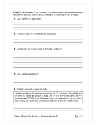 Colegio Bilingüe San Ramón - Estudios Sociales 7° Pág. 171
Práctica: A continuación, se presentan una serie de preguntas relacionadas con
el contenido del tema anterior. Responda según el material y lo visto en clase.
1. ¿Qué es la huella ecológica?
__________________________________________________________________
__________________________________________________________________
__________________________________________________________________
2. ¿Para qué nos sirve medir la huella ecológica?
__________________________________________________________________
__________________________________________________________________
__________________________________________________________________
3. ¿Cuáles son los componentes de la huella ecológica?
__________________________________________________________________
__________________________________________________________________
__________________________________________________________________
__________________________________________________________________
__________________________________________________________________
__________________________________________________________________
__________________________________________________________________
4. ¿Qué es la biocapacidad?
__________________________________________________________________
__________________________________________________________________
__________________________________________________________________
5. Analice y comente el siguiente texto.
6.
__________________________________________________________________
__________________________________________________________________
La huella ecológica de cada ser humano es de 2.7 hectáreas. Pero el planeta
tan sólo es capaz de otorgar a cada uno de sus habitantes cerca de 1.8
hectáreas (WWF2012). Esta diferencia indica que cada uno de nosotros utiliza
más espacio para cubrir sus necesidades de lo que el planeta puede darnos.
 