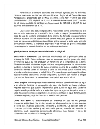 Colegio Bilingüe San Ramón - Estudios Sociales 7° Pág. 180
Para finalizar el territorio dedicado a la actividad agropecuaria ha mostrado
cambios relevantes en las tres últimas décadas. Según el VI Censo Nacional
Agropecuario, presentado por el INEC en 2015, entre 1984 y 2014 esa área
disminuyó un 21,6%, al pasar de 3,1 a 2,4 millones de hectáreas (INEC, 2015b).
En el mismo período, la cantidad de fincas pasó de 101.938 a 93.017, lo que
equivale a un descenso de 8,7%.
La pesca es otra actividad productiva relacionada con la alimentación y a la
vez un factor relevante en la medición de la huella ecológica (es uno de los seis
tipos de uso del territorio analizados). Este Informe ha llamado reiteradamente la
atención sobre la falta de datos básicos para la adecuada gestión de este sector,
pues se carece de estadísticas sistemáticas sobre captura y, ante todo, sobre la
biodiversidad marina, la biomasa disponible y los niveles de pesca adecuados
para asegurar la sostenibilidad de las especies aprovechadas.
¿Qué podemos hacer para reducir la huella ecológica?
Evita usar el automóvil: Los vehículos motorizados son la principal fuente de
emisión de CO2. Estas emisiones son las causantes de los gases de efecto
invernadero que, a su vez, producen un incremento en la temperatura de la tierra.
Si necesitas cubrir distancias largas utiliza el transporte público, de esta manera
también reducirás el número de autos circulando dentro de la ciudad. Para las
distancias medias utiliza la bicicleta y para las distancias cortas camina, esto
además ayudará a mejorar tu salud física. En caso de que sea imposible utilizar
alguna de estas alternativas, prueba compartir tu automóvil con vecinos o amigos
que puedas dejar cerca de sus destinos durante tu trayecto a la oficina.
Cuida el agua: Muchos países tienen reservas limitadas para el consumo de agua
y en algunos lugares, el desperdicio de este vital líquido es hasta multado.
Algunas acciones que puedes implementar para cuidar el agua son: utilizar la
regadera en lugar de la bañera; arreglar las fugas de agua de los grifos; usar un
vaso de agua mientras nos cepillamos los dientes; reutilizar el agua de la lavadora
para lavar el patio; y aprovecharla en la medida de lo posible.
Come más sano: El abastecimiento de alimentos es otro de los grandes
problemas ambientales hoy en día, no sólo por el desperdicio de comida sino por
el costo que involucra producirla, envasarla y distribuirla. La solución está en
consumir productos locales y de temporada porque, además de fomentar la
economía local, estaremos consumiendo alimentos más frescos y libres de
conservadores, sobre todo si son orgánicos.
 