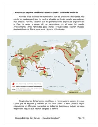 Colegio Bilingüe San Ramón - Estudios Sociales 7° Pág. 19
La movilidad espacial del Homo Sapiens Sapiens: El hombre moderno
Gracias a los estudios de cromosomas que se practican a los fósiles, hoy
en día las teorías que tratan de explicar el poblamiento del planeta son cada vez
más exactas. Por ello, sabemos que los primeros homo sapiens se originaron en
el Este de África y desde allí, se expandieron por el resto del mundo.
Anteriormente, otros homínidos poco menos evolucionados, habrían migrado
desde el Oeste de África, entre unos 150 mil a 120 mil años.
Según algunas de las teorías científicas, el Homo sapiens sapiens tuvo que
luchar por el espacio y comida en su natal África y esto provocó largas
migraciones en diferentes momentos, en todas las direcciones. Incluso se habla
de posibles sequías que habrían obligado la partida.
 