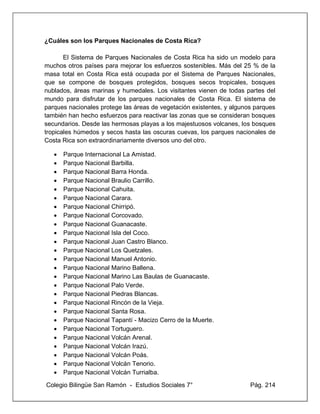 Colegio Bilingüe San Ramón - Estudios Sociales 7° Pág. 214
¿Cuáles son los Parques Nacionales de Costa Rica?
El Sistema de Parques Nacionales de Costa Rica ha sido un modelo para
muchos otros países para mejorar los esfuerzos sostenibles. Más del 25 % de la
masa total en Costa Rica está ocupada por el Sistema de Parques Nacionales,
que se compone de bosques protegidos, bosques secos tropicales, bosques
nublados, áreas marinas y humedales. Los visitantes vienen de todas partes del
mundo para disfrutar de los parques nacionales de Costa Rica. El sistema de
parques nacionales protege las áreas de vegetación existentes, y algunos parques
también han hecho esfuerzos para reactivar las zonas que se consideran bosques
secundarios. Desde las hermosas playas a los majestuosos volcanes, los bosques
tropicales húmedos y secos hasta las oscuras cuevas, los parques nacionales de
Costa Rica son extraordinariamente diversos uno del otro.
• Parque Internacional La Amistad.
• Parque Nacional Barbilla.
• Parque Nacional Barra Honda.
• Parque Nacional Braulio Carrillo.
• Parque Nacional Cahuita.
• Parque Nacional Carara.
• Parque Nacional Chirripó.
• Parque Nacional Corcovado.
• Parque Nacional Guanacaste.
• Parque Nacional Isla del Coco.
• Parque Nacional Juan Castro Blanco.
• Parque Nacional Los Quetzales.
• Parque Nacional Manuel Antonio.
• Parque Nacional Marino Ballena.
• Parque Nacional Marino Las Baulas de Guanacaste.
• Parque Nacional Palo Verde.
• Parque Nacional Piedras Blancas.
• Parque Nacional Rincón de la Vieja.
• Parque Nacional Santa Rosa.
• Parque Nacional Tapantí - Macizo Cerro de la Muerte.
• Parque Nacional Tortuguero.
• Parque Nacional Volcán Arenal.
• Parque Nacional Volcán Irazú.
• Parque Nacional Volcán Poás.
• Parque Nacional Volcán Tenorio.
• Parque Nacional Volcán Turrialba.
 