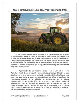 Colegio Bilingüe San Ramón - Estudios Sociales 7° Pág. 223
TEMA 4: DISTRIBUCIÓN ESPACIAL DE LA PRODUCCIÓN ALIMENTARIA
La producción de alimentos en el mundo es el mayor desafío para alcanzar
la sustentabilidad; a este propósito se destina 70% del consumo de agua y 40% de
la superficie terrestre, pero el efecto por el gasto de estos recursos no es evidente.
La agricultura y la ganadería son los sectores con mayor impacto ambiental; pero
al mismo tiempo, la alimentación es el derecho básico de cualquier persona.
Entonces, a primera vista parece que la seguridad alimentaria y la sustentabilidad
no pueden compaginarse.
La Organización de las Naciones Unidas para la Alimentación y la
Agricultura (FAO) define la seguridad alimentaria como la disponibilidad y acceso
de alimentos en todo momento, en cantidad y calidad nutricional suficiente para
tener una vida activa y sana. La sustentabilidad se refiere a satisfacer las
necesidades actuales de la población sin comprometer las de futuras
generaciones. En el mundo, 70% de la población es urbana, vamos al
supermercado y ahí encontramos los alimentos, pero no tenemos tan claro de
dónde provienen. Detrás hay una industria fuerte y compleja, que incluye la
producción agrícola y ganadera, el transporte, incluso, de continente a continente,
y el almacenamiento, entre otros factores.
 