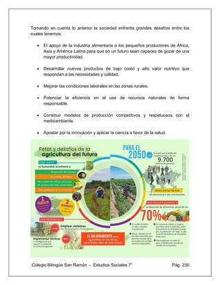 Colegio Bilingüe San Ramón - Estudios Sociales 7° Pág. 230
Tomando en cuenta lo anterior la sociedad enfrenta grandes desafíos entre los
cuales tenemos:
• El apoyo de la industria alimentaria a los pequeños productores de África,
Asia y América Latina para que en un futuro sean capaces de gozar de una
mayor productividad.
• Desarrollar nuevos productos de bajo costo y alto valor nutritivo que
respondan a las necesidades y calidad.
• Mejorar las condiciones laborales en las zonas rurales.
• Potenciar la eficiencia en el uso de recursos naturales de forma
responsable.
• Construir modelos de producción competitivos y respetuosos con el
medioambiente.
• Apostar por la innovación y aplicar la ciencia a favor de la salud.
 