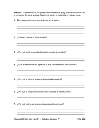 Colegio Bilingüe San Ramón - Estudios Sociales 7° Pág. 252
Práctica: A continuación, se presentan una serie de preguntas relacionadas con
el contenido del tema anterior. Responda según el material y lo visto en clase.
1. Mencione cuatro usos que se le dan a los suelos.
____________________________________________________________________
____________________________________________________________________
____________________________________________________________________
____________________________________________________________________
2. ¿En qué consiste la desertifación?
____________________________________________________________________
____________________________________________________________________
____________________________________________________________________
3. ¿Por qué se dice que el sobrepastoreo daña los suelos?
____________________________________________________________________
____________________________________________________________________
4. ¿Qué es la salinización y porqué puede dañar el suelo y los cultivos?
____________________________________________________________________
____________________________________________________________________
____________________________________________________________________
5. ¿Por qué la minería a cielo abierto daña los suelos?
____________________________________________________________________
____________________________________________________________________
6. ¿Por qué la compactación del suelo favorece la desertización?
____________________________________________________________________
____________________________________________________________________
7. ¿Por qué motivo se produce la degradación del suelo?
____________________________________________________________________
____________________________________________________________________
____________________________________________________________________
 
