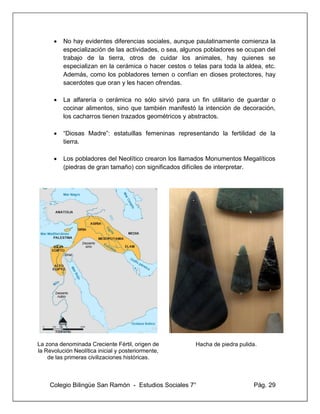 Colegio Bilingüe San Ramón - Estudios Sociales 7° Pág. 29
• No hay evidentes diferencias sociales, aunque paulatinamente comienza la
especialización de las actividades, o sea, algunos pobladores se ocupan del
trabajo de la tierra, otros de cuidar los animales, hay quienes se
especializan en la cerámica o hacer cestos o telas para toda la aldea, etc.
Además, como los pobladores temen o confían en dioses protectores, hay
sacerdotes que oran y les hacen ofrendas.
• La alfarería o cerámica no sólo sirvió para un fin utilitario de guardar o
cocinar alimentos, sino que también manifestó la intención de decoración,
los cacharros tienen trazados geométricos y abstractos.
• “Diosas Madre”: estatuillas femeninas representando la fertilidad de la
tierra.
• Los pobladores del Neolítico crearon los llamados Monumentos Megalíticos
(piedras de gran tamaño) con significados difíciles de interpretar.
La zona denominada Creciente Fértil, origen de
la Revolución Neolítica inicial y posteriormente,
de las primeras civilizaciones históricas.
Hacha de piedra pulida.
 