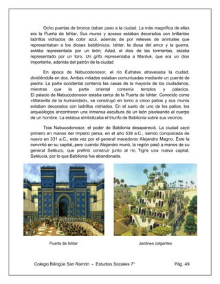 Colegio Bilingüe San Ramón - Estudios Sociales 7° Pág. 49
Ocho puertas de bronce daban paso a la ciudad. La más magnífica de ellas
era la Puerta de Ishtar. Sus muros y acceso estaban decorados con brillantes
ladrillos vidriados de color azul, además de por relieves de animales que
representaban a los dioses babilónicos. Ishtar, la diosa del amor y la guerra,
estaba representada por un león; Adad, el dios de las tormentas, estaba
representado por un toro. Un grifo representaba a Marduk, que era un dios
importante, además del patrón de la ciudad
En época de Nabucodonosor, el río Éufrates atravesaba la ciudad,
dividiéndola en dos. Ambas mitades estaban comunicadas mediante un puente de
piedra. La parte occidental contenía las casas de la mayoría de los ciudadanos,
mientras que la parte oriental contenía templos y palacios.
El palacio de Nabucodonosor estaba cerca de la Puerta de Ishtar. Conocido como
«Maravilla de la humanidad», se construyó en torno a cinco patios y sus muros
estaban decorados con ladrillos vidriados. En el suelo de uno de los patios, los
arqueólogos encontraron una inmensa escultura de un león pisoteando el cuerpo
de un hombre. La estatua simbolizaba el triunfo de Babilonia sobre sus vecinos.
Tras Nabucodonosor, el poder de Babilonia desapareció. La ciudad cayó
primero en manos del Imperio persa, en el año 539 a.C., siendo conquistada de
nuevo en 331 a.C., esta vez por el general macedonio Alejandro Magno. Éste la
convirtió en su capital, pero cuando Alejandro murió, la región pasó a manos de su
general Seléuco, que prefirió construir junto al río Tigris una nueva capital,
Seléucia, por lo que Babilonia fue abandonada.
Puerta de Ishtar Jardines colgantes
 