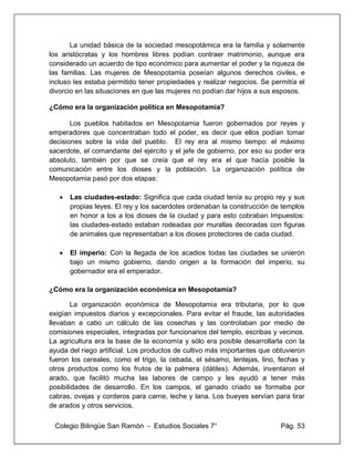 Colegio Bilingüe San Ramón - Estudios Sociales 7° Pág. 53
La unidad básica de la sociedad mesopotámica era la familia y solamente
los aristócratas y los hombres libres podían contraer matrimonio, aunque era
considerado un acuerdo de tipo económico para aumentar el poder y la riqueza de
las familias. Las mujeres de Mesopotamia poseían algunos derechos civiles, e
incluso les estaba permitido tener propiedades y realizar negocios. Se permitía el
divorcio en las situaciones en que las mujeres no podían dar hijos a sus esposos.
¿Cómo era la organización política en Mesopotamia?
Los pueblos habitados en Mesopotamia fueron gobernados por reyes y
emperadores que concentraban todo el poder, es decir que ellos podían tomar
decisiones sobre la vida del pueblo. El rey era al mismo tiempo: el máximo
sacerdote, el comandante del ejército y el jefe de gobierno, por eso su poder era
absoluto, también por que se creía que el rey era el que hacía posible la
comunicación entre los dioses y la población. La organización política de
Mesopotamia pasó por dos etapas:
• Las ciudades-estado: Significa que cada ciudad tenía su propio rey y sus
propias leyes. El rey y los sacerdotes ordenaban la construcción de templos
en honor a los a los dioses de la ciudad y para esto cobraban Impuestos:
las ciudades-estado estaban rodeadas por murallas decoradas con figuras
de animales que representaban a los dioses protectores de cada ciudad.
• El imperio: Con la llegada de los acadios todas las ciudades se unieron
bajo un mismo gobierno, dando origen a la formación del imperio, su
gobernador era el emperador.
¿Cómo era la organización económica en Mesopotamia?
La organización económica de Mesopotamia era tributaria, por lo que
exigían impuestos diarios y excepcionales. Para evitar el fraude, las autoridades
llevaban a cabo un cálculo de las cosechas y las controlaban por medio de
comisiones especiales, integradas por funcionarios del templo, escribas y vecinos.
La agricultura era la base de la economía y sólo era posible desarrollarla con la
ayuda del riego artificial. Los productos de cultivo más importantes que obtuvieron
fueron los cereales, como el trigo, la cebada, el sésamo, lentejas, lino, fechas y
otros productos como los frutos de la palmera (dátiles). Además, inventaron el
arado, que facilitó mucha las labores de campo y les ayudó a tener más
posibilidades de desarrollo. En los campos, el ganado criado se formaba por
cabras, ovejas y corderos para carne, leche y lana. Los bueyes servían para tirar
de arados y otros servicios.
 