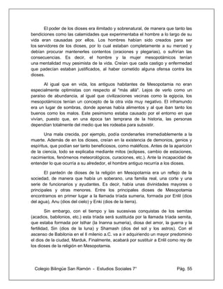 Colegio Bilingüe San Ramón - Estudios Sociales 7° Pág. 55
El poder de los dioses era ilimitado y sobrenatural, de manera que tanto las
bendiciones como las calamidades que experimentaba el hombre a lo largo de su
vida eran causadas por ellos. Los hombres habían sido creados para ser
los servidores de los dioses, por lo cual estaban completamente a su merced y
debían procurar mantenerles contentos (oraciones y plegarias), o sufrirían las
consecuencias. Es decir, el hombre y la mujer mesopotámicos tenían
una mentalidad muy pesimista de la vida. Creían que cada castigo y enfermedad
que padecían estaban justificados, al haber cometido alguna ofensa contra los
dioses.
Al igual que en vida, los antiguos habitantes de Mesopotamia no eran
especialmente optimistas con respecto al "más allá". Lejos de verlo como un
paraíso de abundancia, al igual que civilizaciones vecinas como la egipcia, los
mesopotámicos tenían un concepto de la otra vida muy negativo. El inframundo
era un lugar de sombras, donde apenas había alimentos y al que iban tanto los
buenos como los malos. Este pesimismo estaba causado por el entorno en que
vivían, puesto que, en una época tan temprana de la historia, las personas
dependían totalmente del medio que les rodeaba para subsistir.
Una mala crecida, por ejemplo, podía condenarles irremediablemente a la
muerte. Además de en los dioses, creían en la existencia de demonios, genios y
espíritus, que podían ser tanto beneficiosos, como maléficos. Antes de la aparición
de la ciencia, todo se explicaba mediante mitos (eclipses, cambio de estaciones,
nacimientos, fenómenos meteorológicos, curaciones, etc.). Ante la incapacidad de
entender lo que ocurría a su alrededor, el hombre antiguo recurría a los dioses.
El panteón de dioses de la religión en Mesopotamia era un reflejo de la
sociedad, de manera que había un soberano, una familia real, una corte y una
serie de funcionarios y ayudantes. Es decir, había unas divinidades mayores o
principales y otras menores. Entre los principales dioses de Mesopotamia
encontramos en primer lugar a la llamada tríada sumeria, formada por Enlil (dios
del agua), Anu (dios del cielo) y Enki (dios de la tierra).
Sin embargo, con el tiempo y las sucesivas conquistas de los semitas
(acadios, babilonios, etc.) esta tríada será sustituida por la llamada tríada semita,
que estaba formada por Isthar (la Inanna sumeria), diosa del amor, la guerra y la
fertilidad, Sin (dios de la luna) y Shamash (dios del sol y los astros). Con el
ascenso de Babilonia en el II milenio a.C. va a ir adquiriendo un mayor predominio
el dios de la ciudad, Marduk. Finalmente, acabará por sustituir a Enlil como rey de
los dioses de la religión en Mesopotamia.
 