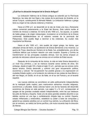 Colegio Bilingüe San Ramón - Estudios Sociales 7° Pág. 72
¿Cuál fue la ubicación temporal de la Grecia Antigua?
La civilización helénica de la Grecia antigua se extendió por la Península
Balcánica, las islas del mar Egeo y las costas de la península de Anatolia, en la
actual Turquía, constituyendo la llamada Hélade. La civilización helénica o griega
tiene su origen en las culturas cretense y micénica.
Hacia el 2700 a.C. se desarrolló en la isla de Creta una rica y floreciente
cultura comercial perteneciente a la Edad del Bronce. Esta cultura recibe el
nombre de minoica o cretense. En torno al año 1600 a.C., los aqueos, un pueblo
de habla griega y de origen indoeuropeo, irrumpieron en el territorio de la Grecia
continental, estableciéndose en el extremo noreste de la península del
Peloponeso. Este pueblo llegó a dominar a los cretenses. Su ciudad más
importante fue Micenas.
Hacia el año 1200 a.C., otro pueblo de origen griego, los dorios, que
utilizaban armas de hierro, se apoderaron de Grecia derrotando a los micenios. La
guerra de Troya, descrita por Homero en la Ilíada, fue, probablemente, uno de los
conflictos bélicos que tuvieron relación con esta invasión. Esparta y Corinto se
transformaron en las principales ciudades dóricas. Con los dorios empezó un
período de retroceso cultural que se conoce con el nombre de Edad oscura.
Después de la conquista de los dorios, la vida en toda Grecia descendió a
un nivel muy primitivo, y así se mantuvo durante varios cientos de años. Sin
embargo, desde el siglo VIII y hasta el siglo VI a.C., período que se conoce como
época arcaica, Grecia desarrolló y culminó una gran recuperación política,
económica y cultural. Tal recuperación fue posible gracias a la organización en
ciudades Estado (polis) y a la fundación de colonias en las costas de Asia Menor y
del mar Negro, en Sicilia, en el sur de Italia, en el sur de Francia y en el levante
español.
Las nuevas colonias se convirtieron en polis políticamente independientes
de la metrópoli (polis madre), pero mantuvieron estrechos vínculos religiosos,
económicos y culturales. Estas colonias fueron uno de los factores del desarrollo
económico de Grecia en este período. Los siglos V y IV a.C. corresponden al
apogeo de las grandes ciudades estado independientes, entre las que destacan
las polis de Atenas y Esparta. Cada uno de estos grandes estados absorbió a sus
débiles vecinos en una liga o confederación dirigida bajo su control. Esparta,
estado militarizado y aristocrático, estableció su poder a base de conquistas y
gobernó sus estados súbditos con un control muy estricto. La unificación del Ática,
por el contrario, se realizó de forma pacífica y de mutuo acuerdo bajo la dirección
de Atenas.
 