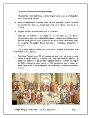 Colegio Bilingüe San Ramón - Estudios Sociales 7° Pág. 77
La sociedad Ateniense estaba formada por:
• Ciudadanos: Hijos legítimos y varones de padres ciudadanos. Participaban
en el gobierno de las polis.
• Metecos: extranjeros. Hombres libres de otras ciudades. Podían participar
en ceremonias religiosas, fiestas, así como en el ejército, pero no en la
política.
• Mujeres y niños: no tenían derecho a la ciudadanía.
• Esclavos: En Atenas, y en Grecia en general, esta era una de las
características esenciales. De esta forma la principal división de la sociedad
se hace entre hombres libres y hombres esclavos. Estos carecían de todos
los derechos. Realizaban tareas agrícolas y domésticas, artesanales y
mineras.
En la parte política Atenas tenía una serie de leyes y asambleas que
conformaban su área política:
• Asamblea Popular: unos 40 mil ciudadanos que votan las leyes, poseen
tierras y tienen derecho a opinar. En esta asamblea se elegían 10
estrategas encargados del ejército y aplican las leyes, también se elegían
los Bule o Consejos conformados por 500 ciudadanos que preparan las
leyes y por último el tribunal popular de los heliastas conformado por 6000
jueces.
 