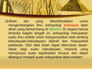 Aliran lain yang dikombinasikan untuk
mengembangkan ilmu antropologi Indonesia ialah
aliran yang berkembang di Meksiko. Di negara benua
Amerika bagian tengah ini, antropologi merupakan
suatu ilmu praktis untuk mengumpulkan data tentang
kebudayaan-kebudayaan daerah dan masyarakat
pedesaan. Dari data itulah dapat ditemukan dasar-
dasar bagi suatu kebudayaan nasional yang
mempunyai suatu kepribadian khusus dan dapat
dibangun menjadi suatu masyarakat desa modern.
 