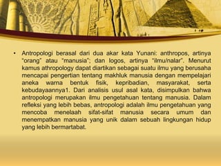 • Antropologi berasal dari dua akar kata Yunani: anthropos, artinya
“orang” atau “manusia”; dan logos, artinya “ilmu/nalar”. Menurut
kamus athropology dapat diartikan sebagai suatu ilmu yang berusaha
mencapai pengertian tentang makhluk manusia dengan mempelajari
aneka warna bentuk fisik, kepribadian, masyarakat, serta
kebudayaannya1. Dari analisis usul asal kata, disimpulkan bahwa
antropologi merupakan ilmu pengetahuan tentang manusia. Dalam
refleksi yang lebih bebas, antropologi adalah ilmu pengetahuan yang
mencoba menelaah sifat-sifat manusia secara umum dan
menempatkan manusia yang unik dalam sebuah lingkungan hidup
yang lebih bermartabat.
 