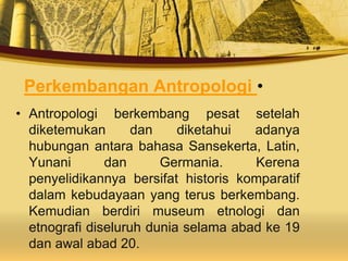 Perkembangan Antropologi •
• Antropologi berkembang pesat setelah
diketemukan dan diketahui adanya
hubungan antara bahasa Sansekerta, Latin,
Yunani dan Germania. Kerena
penyelidikannya bersifat historis komparatif
dalam kebudayaan yang terus berkembang.
Kemudian berdiri museum etnologi dan
etnografi diseluruh dunia selama abad ke 19
dan awal abad 20.
 