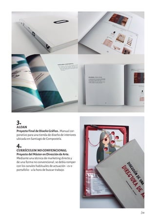 3.
ALDAN
Proyecto Final de Diseño Gráfico . Manual cor-
porativo para una tienda de diseño de interiores
ubicada en Santiago de Compostela.
4.
CURRÍCULUM NO CONVENCIONAL
Proyecto del Máster en Dirección de Arte.
Mediante una técnica de marketing directo y
de una forma no convencional, se debía romper
con los canales habituales de actuación - cv o
portafolio - a la hora de buscar trabajo.
|34
 