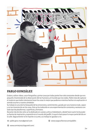 www.comite3100.bigcartel.com/
www.cargocollective.com/pabblopablo.gonz.marc@gmail.com
|69
PABLO GONZÁLEZ
Grabar y editar vídeos, sacar fotografías y pintar cosas por todas partes han sido constantes desde que era
pequeño. Enamorado de la observación del ser humano y el mundo que nos rodea, Pablo trata de capturar
el modo en que todos intentamos hacer las cosas lo mejor que podemos mientras hechos sin explicación ni
sentido ocurren a nuestro alrededor.
Su trabajo es una eterna búsqueda de las emociones y sentimientos, guiada por una manera cruda, voyeur
y no tan inocente de ver las cosas. Esto se ha traducido en una experimentación constante y necesaria con
todo tipo de plataformas, superficies y formatos.
Durante más de diez años se ha dedicado en cuerpo y alma al skateboard, y desde hace cuatro ha buscado
su fuente de inspiración y expresión en el mundo del graffiti, lo que le hace pasar la mayor parte del día en
la calle. Seguramente no le importe si su arte y su trabajo te agradan o no.
 