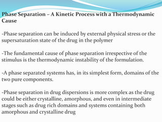 Phase Separation – A Kinetic Process with a Thermodynamic
Cause
-Phase separation can be induced by external physical stress or the
supersaturation state of the drug in the polymer
-The fundamental cause of phase separation irrespective of the
stimulus is the thermodynamic instability of the formulation.
-A phase separated systems has, in its simplest form, domains of the
two pure components.
-Phase separation in drug dispersions is more complex as the drug
could be either crystalline, amorphous, and even in intermediate
stages such as drug rich domains and systems containing both
amorphous and crystalline drug
 