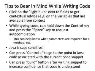 Tips to Bear in Mind While Writing Code
• Click on the “light bulb” next to fields to get
contextual advice (e.g. on the variables that are
available from context
• While typing code, can hold down the Control key
and press the “Space” key to request
autocompletion
– This can help know what parameters are required for a
method, etc.
• Java is case sensitive!
• Can press “Control-J” to go to the point in Java
code associated with the current code snippet
• Can press “build” button after writing snippet to
increase confidence that code is understood
 