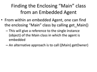 Finding the Enclosing “Main” class
from an Embedded Agent
• From within an embedded Agent, one can find
the enclosing “Main” class by calling get_Main()
– This will give a reference to the single instance
(object) of the Main class in which the agent is
embedded
– An alternative approach is to call ((Main) getOwner)
 