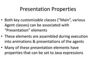 Presentation Properties
• Both key customizable classes (“Main”, various
Agent classes) can be associated with
“Presentation” elements
• These elements are assembled during execution
into animations & presentations of the agents
• Many of these presentation elements have
properties that can be set to Java expressions
 