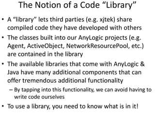 The Notion of a Code “Library”
• A “library” lets third parties (e.g. xjtek) share
compiled code they have developed with others
• The classes built into our AnyLogic projects (e.g.
Agent, ActiveObject, NetworkResourcePool, etc.)
are contained in the library
• The available libraries that come with AnyLogic &
Java have many additional components that can
offer tremendous additional functionality
– By tapping into this functionality, we can avoid having to
write code ourselves
• To use a library, you need to know what is in it!
 