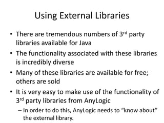 Using External Libraries
• There are tremendous numbers of 3rd party
libraries available for Java
• The functionality associated with these libraries
is incredibly diverse
• Many of these libraries are available for free;
others are sold
• It is very easy to make use of the functionality of
3rd party libraries from AnyLogic
– In order to do this, AnyLogic needs to “know about”
the external library.
 