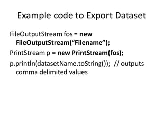 Example code to Export Dataset
FileOutputStream fos = new
FileOutputStream(“Filename”);
PrintStream p = new PrintStream(fos);
p.println(datasetName.toString()); // outputs
comma delimited values
 