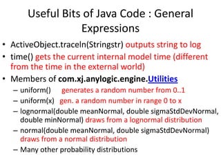 Useful Bits of Java Code : General
Expressions
• ActiveObject.traceln(Stringstr) outputs string to log
• time() gets the current internal model time (different
from the time in the external world)
• Members of com.xj.anylogic.engine.Utilities
– uniform() generates a random number from 0..1
– uniform(x) gen. a random number in range 0 to x
– lognormal(double meanNormal, double sigmaStdDevNormal,
double minNormal) draws from a lognormal distribution
– normal(double meanNormal, double sigmaStdDevNormal)
draws from a normal distribution
– Many other probability distributions
 