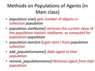 Methods on Populations of Agents (in
Main class)
• population.size() gets number of objects in
collection population
• population.statName() retrieves the current value of
the population statistic statName, as computed for
population population.
• population.item(int i) gets item i from population
collection
• add_populationname() Adds agent to that
population
• remove_populationname() Removes agent from that
population
 