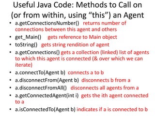 Useful Java Code: Methods to Call on
(or from within, using “this”) an Agent
• a.getConnectionsNumber() returns number of
connections between this agent and others
• get_Main() gets reference to Main object
• toString() gets string rendition of agent
• a.getConnections() gets a collection (linked) list of agents
to which this agent is connected (& over which we can
iterate)
• a.connectTo(Agent b) connects a to b
• a.disconnectFrom(Agent b) disconnects b from a
• a.disconnectFromAll() disconnects all agents from a
• a.getConnectedAgent(int i) gets the ith agent connected
to a
• a.isConnectedTo(Agent b) indicates if a is connected to b
 
