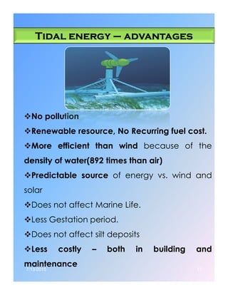Tidal energyTidal energyTidal energyTidal energy –––– advantagesadvantagesadvantagesadvantages
No pollution
Renewable resource, No Recurring fuel cost.
More efficient than wind because of theMore efficient than wind because of the
density of water(892 times than air)
Predictable source of energy vs. wind and
solar
Does not affect Marine Life.
Less Gestation period.
Does not affect silt deposits
Less costly – both in building and
maintenance
7/13/2015 17
 