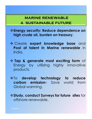 marine renewablemarine renewablemarine renewablemarine renewable
a sustainable futurea sustainable futurea sustainable futurea sustainable future
Energy security: Reduce dependence on
high crude oil, burden on treasury.
Create expert knowledge base and
Pool of talent in Marine renewable in
India.
Tap & generate most exciting form ofTap & generate most exciting form of
Energy by utilizing highly innovative
products.
To develop technology to reduce
carbon emission- Save world from
Global warming.
Study, conduct Surveys for future sites for
offshore renewable.
7/13/2015 3
 