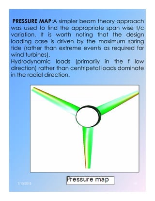 PRESSURE MAP:A simpler beam theory approach
was used to find the appropriate span wise t/c
variation. It is worth noting that the design
loading case is driven by the maximum spring
tide (rather than extreme events as required for
wind turbines).
Hydrodynamic loads (primarily in the f low
direction) rather than centripetal loads dominate
in the radial direction.
7/13/2015 38
 