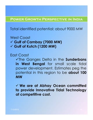 Power Growth Perspective in India
Total identified potential: about 9000 MW
West Coast
Gulf of Cambay (7000 MW)
Gulf of Kutch (1200 MW)
East Coast
The Ganges Delta in the SunderbansThe Ganges Delta in the Sunderbans
in West Bengal for small scale tidal
power development. Estimates peg the
potential in this region to be about 100
MW
We are at Abhay Ocean committed
to provide Innovative Tidal Technology
at competitive cost.
7/13/2015 46
 