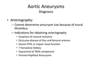 Aortic Aneurysms
Diagnosis
• Arteriography:
– Cannot determine aneurysm size because of mural
thrombus
– Indications for obtaining arteriography
• Suspicion of visceral ischemia
• Occlusive disease of iliac and femoral arteries
• Severe HTN, or impair renal function
• ? Horseshoe Kidney
• Suprarenal of TAAA component
• Femoro-Popliteal Aneurysms
 