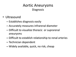 Aortic Aneurysms
Diagnosis
• Ultrasound
– Establishes diagnosis easily
– Accurately measures infrarenal diameter
– Difficult to visualize thoracic or suprarenal
aneurysms
– Difficult to establish relationship to renal arteries
– Technician dependent
– Widely available, quick, no risk, cheap
 
