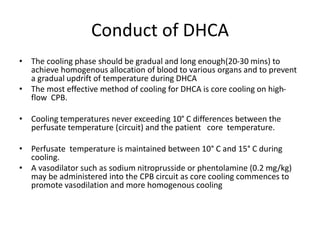 Conduct of DHCA
• The cooling phase should be gradual and long enough(20-30 mins) to
achieve homogenous allocation of blood to various organs and to prevent
a gradual updrift of temperature during DHCA
• The most effective method of cooling for DHCA is core cooling on high-
flow CPB.
• Cooling temperatures never exceeding 10° C differences between the
perfusate temperature (circuit) and the patient core temperature.
• Perfusate temperature is maintained between 10° C and 15° C during
cooling.
• A vasodilator such as sodium nitroprusside or phentolamine (0.2 mg/kg)
may be administered into the CPB circuit as core cooling commences to
promote vasodilation and more homogenous cooling
 