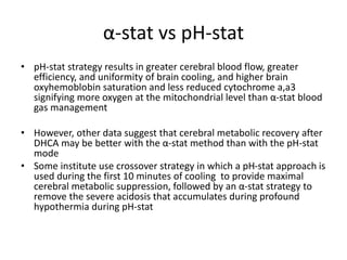 α-stat vs pH-stat
• pH-stat strategy results in greater cerebral blood flow, greater
efficiency, and uniformity of brain cooling, and higher brain
oxyhemoblobin saturation and less reduced cytochrome a,a3
signifying more oxygen at the mitochondrial level than α-stat blood
gas management
• However, other data suggest that cerebral metabolic recovery after
DHCA may be better with the α-stat method than with the pH-stat
mode
• Some institute use crossover strategy in which a pH-stat approach is
used during the first 10 minutes of cooling to provide maximal
cerebral metabolic suppression, followed by an α-stat strategy to
remove the severe acidosis that accumulates during profound
hypothermia during pH-stat
 