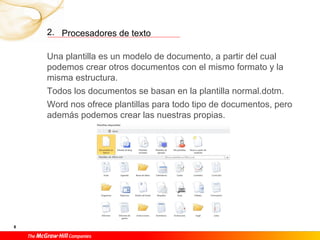 2. Procesadores de texto

    Una plantilla es un modelo de documento, a partir del cual
    podemos crear otros documentos con el mismo formato y la
    misma estructura.
    Todos los documentos se basan en la plantilla normal.dotm.
    Word nos ofrece plantillas para todo tipo de documentos, pero
    además podemos crear las nuestras propias.




8
 