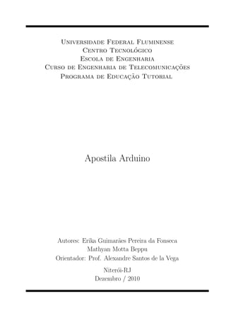 Universidade Federal Fluminense
                         ´
           Centro Tecnologico
          Escola de Engenharia
                                    c˜
Curso de Engenharia de Telecomunica¸ oes
                       c˜
    Programa de Educa¸ ao Tutorial




             Apostila Arduino




   Autores: Erika Guimaraes Pereira da Fonseca
                          ˜
              Mathyan Motta Beppu
   Orientador: Prof. Alexandre Santos de la Vega
                    Niteroi-RJ
                         ´
                 Dezembro / 2010
 