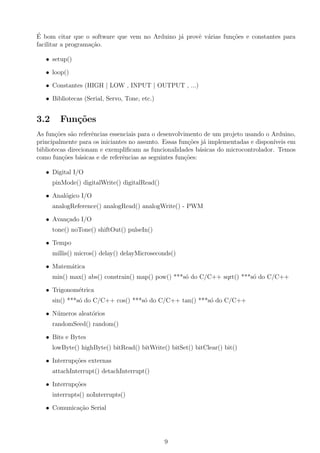 ´
E bom citar que o software que vem no Arduino j´ provˆ v´rias fun¸˜es e constantes para
                                               a     e a         co
facilitar a programa¸ao.
                    c˜

   • setup()

   • loop()

   • Constantes (HIGH | LOW , INPUT | OUTPUT , ...)

   • Bibliotecas (Serial, Servo, Tone, etc.)


3.2     Fun¸˜es
           co
As fun¸oes s˜o referˆncias essenciais para o desenvolvimento de um projeto usando o Arduino,
       c˜    a       e
principalmente para os iniciantes no assunto. Essas fun¸oes j´ implementadas e dispon´
                                                        c˜ a                         ıveis em
bibliotecas direcionam e exempliﬁcam as funcionalidades b´sicas do microcontrolador. Temos
                                                            a
como fun¸oes b´sicas e de referˆncias as seguintes fun¸oes:
          c˜    a               e                     c˜

   • Digital I/O
      pinMode() digitalWrite() digitalRead()

   • Anal´gico I/O
         o
      analogReference() analogRead() analogWrite() - PWM

   • Avan¸ado I/O
         c
      tone() noTone() shiftOut() pulseIn()

   • Tempo
      millis() micros() delay() delayMicroseconds()

   • Matem´tica
          a
      min() max() abs() constrain() map() pow() ***s´ do C/C++ sqrt() ***s´ do C/C++
                                                    o                     o

   • Trigonom´trica
             e
      sin() ***s´ do C/C++ cos() ***s´ do C/C++ tan() ***s´ do C/C++
                o                    o                    o

   • N´meros aleat´rios
      u           o
      randomSeed() random()

   • Bits e Bytes
      lowByte() highByte() bitRead() bitWrite() bitSet() bitClear() bit()

   • Interrup¸oes externas
             c˜
      attachInterrupt() detachInterrupt()

   • Interrup¸oes
             c˜
      interrupts() noInterrupts()

   • Comunica¸ao Serial
             c˜




                                               9
 