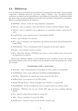 3.3     Bibliotecas
O uso de bibliotecas nos proporciona um horizonte de programa¸ao mais amplo e diverso quando
                                                                  c˜
comparado a utiliza¸˜o apenas de estruturas, valores e fun¸˜es. Isso ´ percept´
                      ca                                         co          e        ıvel quando
analisamos os assuntos que s˜o abordados por cada biblioteca em espec´
                            a                                             ıﬁco. Lembrando sempre
que, para se fazer uso de uma biblioteca esta j´ deve estar instalada e dispon´ na sua m´quina.
                                               a                               ıvel        a
Temos as seguintes bibliotecas de referˆncia:
                                        e

   • EEPROM - leitura e escrita de “armazenamento” permanente.

   • Ethernet - para se conectar a uma rede Ethernet usando o Arduino Ethernet Shield.

   • Firmata - para se comunicar com os aplicativos no computador usando o protocolo Fir-
     mata.

   • LiquidCrystal - para controlar telas de cristal l´
                                                      ıquido (LCDs).

   • Servo - para controlar servo motores.

   • SPI - para se comunicar com dispositivos que utilizam bararmento Serial Peripheral In-
     terface (SPI).

   • SoftwareSerial - Para a comunica¸ao serial em qualquer um dos pinos digitais.
                                     c˜

   • Stepper - para controlar motores de passo.

   • Wire - Dois Wire Interface (TWI/I2C) para enviar e receber dados atrav´s de uma rede
                                                                           e
     de dispositivos ou sensores.

   Temos como referˆncia tamb´m, o uso de bibliotecas mais espec´
                    e          e                                ıﬁcas. O que ´ de extrema
                                                                             e
importˆncia quando se faz o uso do arduino com um enfoque em uma determinada area. Como
      a                                                                        ´
por exemplo:

                            Comunica¸˜o (redes e protocolos)
                                    ca

   • Messenger - Para o processamento de mensagens de texto a partir do computador.

   • NewSoftSerial - Uma vers˜o melhorada da biblioteca SoftwareSerial.
                             a

   • OneWire - Dispositivos de controle que usam o protocolo One Wire.

   • PS2Keyboard - Ler caracteres de um PS2 teclado.

   • Simple Message System - Enviar mensagens entre Arduino e o computador.

   • SSerial2Mobile - Enviar mensagens de texto ou e-mails usando um telefone celular.

   • Webduino - Biblioteca que cria um servidor Web (para uso com o Arduino Ethernet
     Shield).

   • X10 - Envio de sinais X10 nas linhas de energia AC.

   • XBee - Para se comunicar via protocolo XBee.

   • SerialControl - Controle remoto atrav´s de uma conex˜o serial.
                                          e              a



                                               10
 