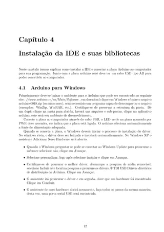 Cap´
   ıtulo 4

Instala¸˜o da IDE e suas bibliotecas
       ca

Neste cap´
         ıtulo iremos explicar como instalar a IDE e conectar a placa Arduino ao computador
para sua programa¸ao. Junto com a placa arduino vocˆ deve ter um cabo USB tipo AB para
                   c˜                                  e
poder conect´-lo ao computador.
             a


4.1     Arduino para Windows
Primeiramente deve-se baixar o ambiente para o Arduino que pode ser encontrado no seguinte
site: //www.arduino.cc/en/Main/Software , em download clique em Windows e baixe o arquivo
arduino-0018.zip (ou mais novo), ser´ necess´rio um programa capaz de descompactar o arquivo
                                    a       a
(exemplos: WinZip, WinRAR, etc.). Certiﬁque-se de preservar a estrutura da pasta. Dˆ        e
um duplo clique na pasta para abri-la, haver´ uns arquivos e sub-pastas, clique no aplicativo
                                              a
arduino, este ser´ seu ambiente de desenvolvimento.
                 a
    Conecte a placa ao computador atrav´s do cabo USB, o LED verde na placa nomeado por
                                          e
PWR deve ascender, ele indica que a placa est´ ligada. O arduino seleciona automaticamente
                                                a
a fonte de alimenta¸ao adequada.
                    c˜
    Quando se conecta a placa, o Windows dever´ iniciar o processo de instala¸ao do driver.
                                                  a                            c˜
No windows vista, o driver deve ser baixado e instalado automaticamente. No Windows XP o
assistente Adicionar Novo Hardware ser´ aberto:
                                        a

   • Quando o Windows perguntar se pode se conectar ao Windows Update para proucurar o
     software selecione n˜o, clique em Avan¸ar.
                         a                 c

   • Selecione personalizar, logo ap´s selecione instalar e clique em Avan¸ar.
                                    o                                     c

   • Certiﬁque-se de poucurar o melhor driver, desmarque a pesquisa de m´       ıdia remov´ ıvel;
     selecione Incluir este local na pesquisa e proucure os drivers /FTDI USB Drivers diret´rios
                                                                                           o
     de distribui¸ao do Arduino. Clique em Avan¸ar.
                 c˜                                  c

   • O assistente ir´ proucurar o driver e em seguida, dizer que um hardware foi encontrado.
                    a
     Clique em Concluir.

   • O assistente de novo hardware abrir´ novamente, fa¸a todos os passos da mesma maneira,
                                        a              c
     desta vez, uma porta serial USB ser´ encontrada.
                                        a




                                               12
 