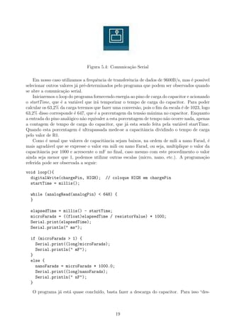 Figura 5.4: Comunica¸ao Serial
                                                   c˜

    Em nosso caso utilizamos a frequˆncia de transferˆncia de dados de 9600B/s, mas ´ poss´
                                      e                e                               e    ıvel
selecionar outros valores j´ pr´-determinados pelo programa que podem ser observados quando
                           a e
se abre a comunica¸˜o serial.
                     ca
    Iniciaremos o loop do programa fornecendo energia ao pino de carga do capacitor e acionando
o startTime, que ´ a vari´vel que ir´ temporizar o tempo de carga do capacitor. Para poder
                   e       a          a
calcular os 63,2% da carga teremos que fazer uma convers˜o, pois o ﬁm da escala ´ de 1023, logo
                                                         a                       e
63,2% disso corresponde ´ 647, que ´ a porcentagem da tens˜o m´xima no capacitor. Enquanto
                          e          e                      a    a
a entrada do pino anal´gico n˜o equivaler a esta porcentagem de tempo n˜o ocorre nada, apenas
                        o      a                                        a
a contagem de tempo de carga do capacitor, que j´ esta sendo feita pela vari´vel startTime.
                                                     a                         a
Quando esta porcentagem ´ ultrapassada mede-se a capacitˆncia dividindo o tempo de carga
                             e                               a
pelo valor de R1.
    Como ´ usual que valores de capacitˆncia sejam baixos, na ordem de mili a nano Farad, ´
           e                             a                                                     e
mais agrad´vel que se expresse o valor em mili ou nano Farad, ou seja, multiplique o valor da
            a
capacitˆncia por 1000 e acrescente o mF no ﬁnal, caso mesmo com este procedimento o valor
        a
ainda seja menor que 1, podemos utilizar outras escalas (micro, nano, etc.). A programa¸˜o  ca
referida pode ser observada a seguir:

void loop(){
  digitalWrite(chargePin, HIGH);         // coloque HIGH em chargePin
  startTime = millis();

  while (analogRead(analogPin) < 648) {
  }

  elapsedTime = millis() - startTime;
  microFarads = ((float)elapsedTime / resistorValue) * 1000;
  Serial.print(elapsedTime);
  Serial.println(" ms");

  if (microFarads > 1) {
    Serial.print((long)microFarads);
    Serial.println(" mF");
  }
  else {
    nanoFarads = microFarads * 1000.0;
    Serial.print((long)nanoFarads);
    Serial.println(" nF");
  }

   O programa j´ est´ quase conclu´
               a    a             ıdo, basta fazer a descarga do capacitor. Para isso “des-



                                              19
 
