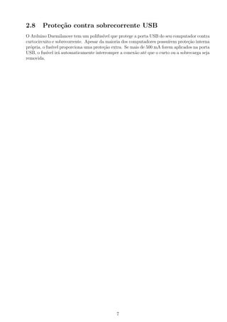 2.8     Prote¸˜o contra sobrecorrente USB
             ca
O Arduino Duemilanove tem um polifus´ que protege a porta USB do seu computador contra
                                       ıvel
curtocircuito e sobrecorrente. Apesar da maioria dos computadores possu´
                                                                       ırem prote¸˜o interna
                                                                                 ca
pr´pria, o fus´ proporciona uma prote¸ao extra. Se mais de 500 mA forem aplicados na porta
  o           ıvel                      c˜
USB, o fus´ ir´ automaticamente interromper a conex˜o at´ que o curto ou a sobrecarga seja
           ıvel a                                      a   e
removida.




                                             7
 
