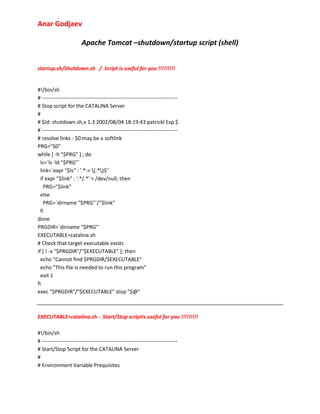 Anar Godjaev
Apache Tomcat –shutdown/startup script (shell)
startup.sh/Shutdown.sh / Script is useful for you !!!!!!!!!

#!/bin/sh
# ----------------------------------------------------------------------------# Stop script for the CATALINA Server
#
# $Id: shutdown.sh,v 1.3 2002/08/04 18:19:43 patrickl Exp $
# ----------------------------------------------------------------------------# resolve links - $0 may be a softlink
PRG="$0"
while [ -h "$PRG" ] ; do
ls=`ls -ld "$PRG"`
link=`expr "$ls" : '.*-> (.*)$'`
if expr "$link" : '.*/.*' > /dev/null; then
PRG="$link"
else
PRG=`dirname "$PRG"`/"$link"
fi
done
PRGDIR=`dirname "$PRG"`
EXECUTABLE=catalina.sh
# Check that target executable exists
if [ ! -x "$PRGDIR"/"$EXECUTABLE" ]; then
echo "Cannot find $PRGDIR/$EXECUTABLE"
echo "This file is needed to run this program"
exit 1
fi
exec "$PRGDIR"/"$EXECUTABLE" stop "$@"

EXECUTABLE=catalina.sh - Start/Stop scriptis useful for you !!!!!!!!!
#!/bin/sh
# ----------------------------------------------------------------------------# Start/Stop Script for the CATALINA Server
#
# Environment Variable Prequisites

 