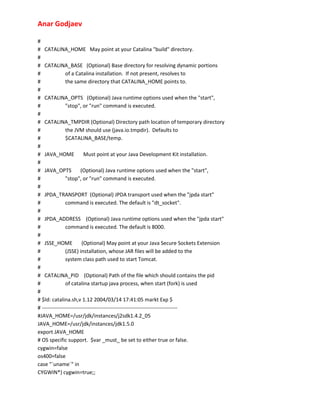 Anar Godjaev
#
# CATALINA_HOME May point at your Catalina "build" directory.
#
# CATALINA_BASE (Optional) Base directory for resolving dynamic portions
#
of a Catalina installation. If not present, resolves to
#
the same directory that CATALINA_HOME points to.
#
# CATALINA_OPTS (Optional) Java runtime options used when the "start",
#
"stop", or "run" command is executed.
#
# CATALINA_TMPDIR (Optional) Directory path location of temporary directory
#
the JVM should use (java.io.tmpdir). Defaults to
#
$CATALINA_BASE/temp.
#
# JAVA_HOME
Must point at your Java Development Kit installation.
#
# JAVA_OPTS
(Optional) Java runtime options used when the "start",
#
"stop", or "run" command is executed.
#
# JPDA_TRANSPORT (Optional) JPDA transport used when the "jpda start"
#
command is executed. The default is "dt_socket".
#
# JPDA_ADDRESS (Optional) Java runtime options used when the "jpda start"
#
command is executed. The default is 8000.
#
# JSSE_HOME
(Optional) May point at your Java Secure Sockets Extension
#
(JSSE) installation, whose JAR files will be added to the
#
system class path used to start Tomcat.
#
# CATALINA_PID (Optional) Path of the file which should contains the pid
#
of catalina startup java process, when start (fork) is used
#
# $Id: catalina.sh,v 1.12 2004/03/14 17:41:05 markt Exp $
# ----------------------------------------------------------------------------#JAVA_HOME=/usr/jdk/instances/j2sdk1.4.2_05
JAVA_HOME=/usr/jdk/instances/jdk1.5.0
export JAVA_HOME
# OS specific support. $var _must_ be set to either true or false.
cygwin=false
os400=false
case "`uname`" in
CYGWIN*) cygwin=true;;

 