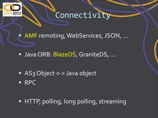 Connectivity

 AMF remoting, WebServices, JSON, ...


 Java ORB: BlazeDS, GraniteDS, ...


 AS3 Object <-> Java object
 RPC


 HTTP, polling, long polling, streaming
 