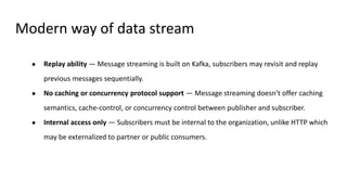 Modern way of data stream
● Replay ability — Message streaming is built on Kafka, subscribers may revisit and replay
previous messages sequentially.
● No caching or concurrency protocol support — Message streaming doesn’t offer caching
semantics, cache-control, or concurrency control between publisher and subscriber.
● Internal access only — Subscribers must be internal to the organization, unlike HTTP which
may be externalized to partner or public consumers.
 