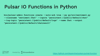 Pulsar IO Functions in Python
bin/pulsar-admin functions create --auto-ack true --py py/src/sentiment.py
--classname "sentiment.Chat" --inputs "persistent://public/default/chat"
--log-topic "persistent://public/default/logs" --name Chat --output
"persistent://public/default/chatresult"
https://github.com/tspannhw/pulsar-pychat-function
 